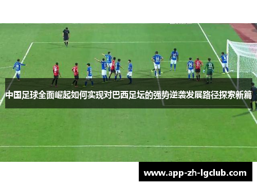 中国足球全面崛起如何实现对巴西足坛的强势逆袭发展路径探索新篇 中国足球全面崛起如何实现对巴西足坛的强势逆袭发展路径探索新篇