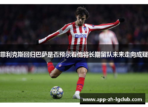 菲利克斯回归巴萨是否预示着他将长期留队未来走向成疑 菲利克斯回归巴萨是否预示着他将长期留队未来走向成疑